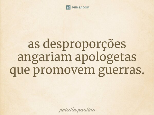 ⁠as desproporções angariam apologetas que promovem guerras.... Frase de priscila paulino.