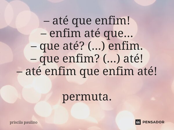 ⁠– até que enfim! – enfim até que... – que até? (...) enfim. – que enfim? (...) até! – até enfim que enfim até! permuta.... Frase de priscila paulino.