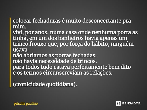 colocar fechaduras é muito desconcertante pra mim. vivi, por anos, numa casa onde nenhuma porta as tinha, em um dos banheiros ha⁠via apenas um trinco frouxo que... Frase de priscila paulino.