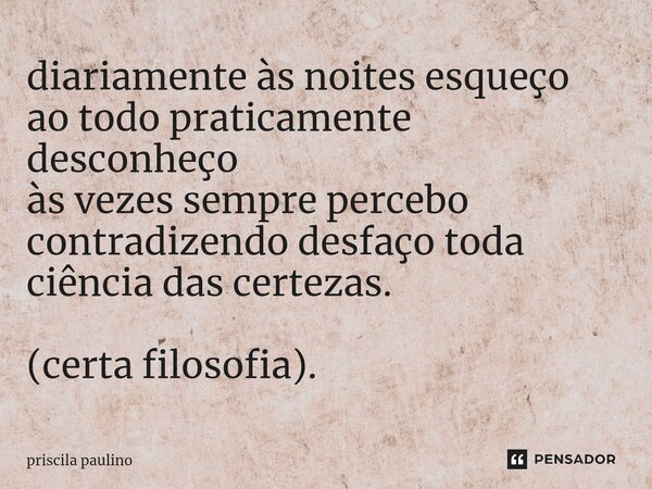 ⁠diariamente às noites esqueço ao todo praticamente desconheço às vezes sempre percebo contradizendo desfaço toda ciência das certezas. (certa filosofia).... Frase de priscila paulino.