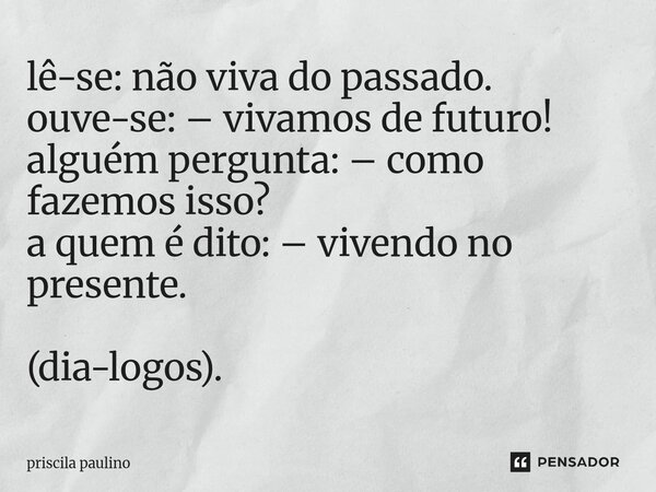 lê-se: não viva do passado. ouve-se: – vivamos de futuro! alguém pergunta: – como fazemos isso? a quem é dito: – vivendo no presente. (dia-logos).... Frase de priscila paulino.