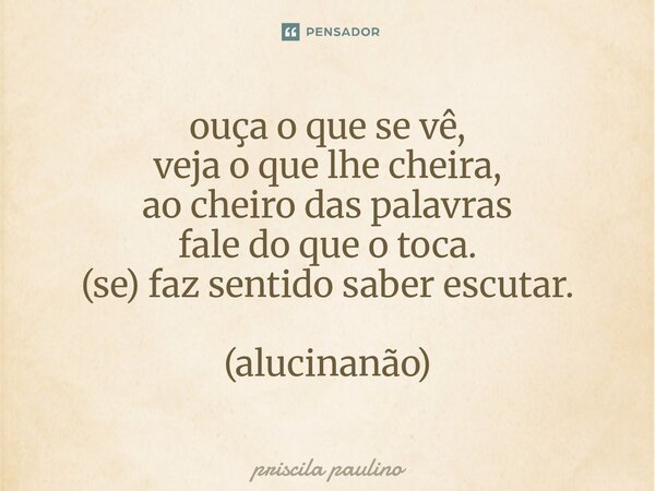 ⁠ouça o que se vê, veja o que lhe cheira, ao cheiro das palavras fale do que o toca. (se) faz sentido saber escutar. (alucinanão)... Frase de priscila paulino.