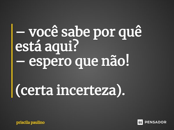 – você sabe por quê está aqui? – espero que não! (certa incerteza).... Frase de priscila paulino.