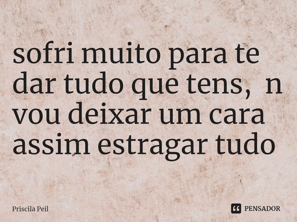 ⁠sofri muito para te dar tudo que tens, n vou deixar um cara assim estragar tudo... Frase de Priscila Peil.