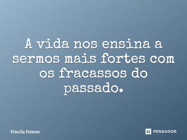 A vida nos ensina a sermos mais fortes com os fracassos do passado.... Frase de Priscila Peixoto.