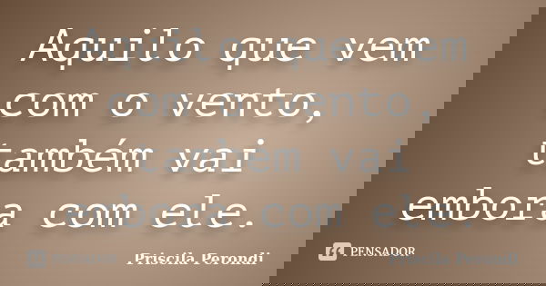 Aquilo que vem com o vento, também vai embora com ele.... Frase de Priscila Perondi.