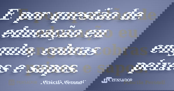 E por questão de educação eu engulo, cobras peixes e sapos.... Frase de Priscila Perondi.