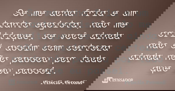 Se me acha fria e um tanto egoista, não me critique, se você ainda não é assim com certeza ainda não passou por tudo que eu passei.... Frase de Priscila Perondi.