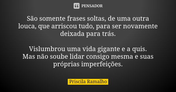 São somente frases soltas, de uma outra louca, que arriscou tudo, para ser novamente deixada para trás. Vislumbrou uma vida gigante e a quis. Mas não soube lida... Frase de Priscila Ramalho.