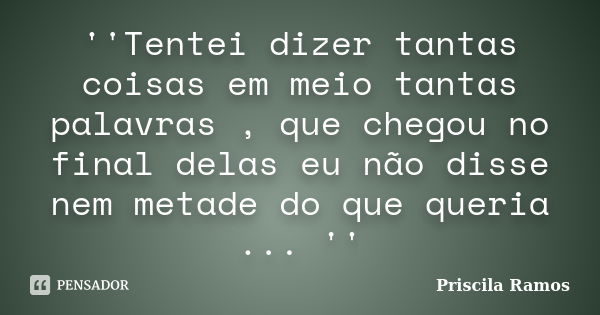 ''Tentei dizer tantas coisas em meio tantas palavras , que chegou no final delas eu não disse nem metade do que queria ... ''... Frase de Priscila Ramos.