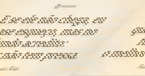 E se ele não chega, eu quase esqueço, mas no fundo acredito: o melhor não tem pressa.... Frase de Priscila Rôde.