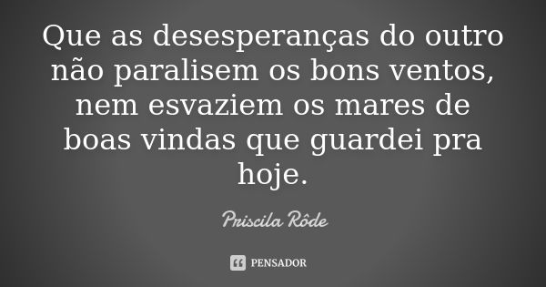 Que as desesperanças do outro não paralisem os bons ventos, nem esvaziem os mares de boas vindas que guardei pra hoje.... Frase de Priscila Rôde.