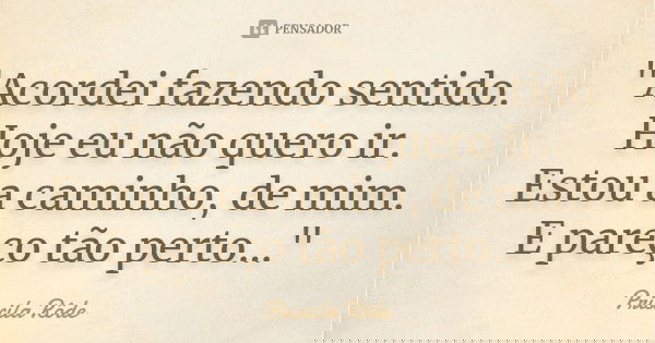 "Acordei fazendo sentido. Hoje eu não quero ir. Estou a caminho, de mim. E pareço tão perto…"... Frase de Priscila Rôde.