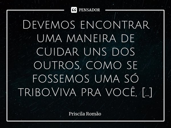 ⁠Devemos encontrar uma maneira de cuidar uns dos outros, como se fossemos uma só tribo.Viva pra você, não para os outros. Não ouça tudo que te falam, ouça apena... Frase de Priscila Romão.