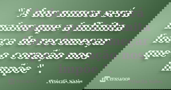 "A dor nunca será maior que a infinita força de recomeçar que o coração nos impõe ".... Frase de Priscila Sales.