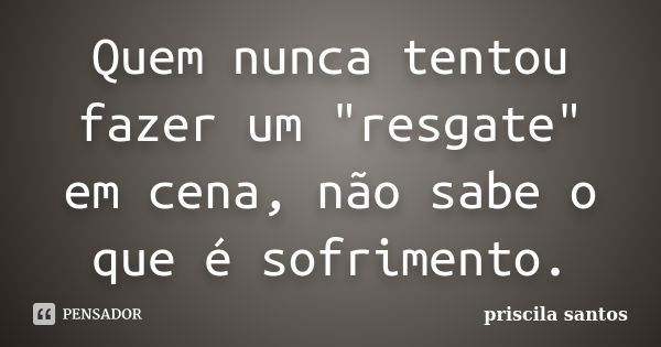 Quem nunca tentou fazer um "resgate" em cena, não sabe o que é sofrimento.... Frase de Priscila Santos.