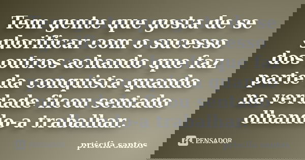 Tem gente que gosta de se glorificar com o sucesso dos outros achando que faz parte da conquista quando na verdade ficou sentado olhando-a trabalhar.... Frase de Priscila Santos.