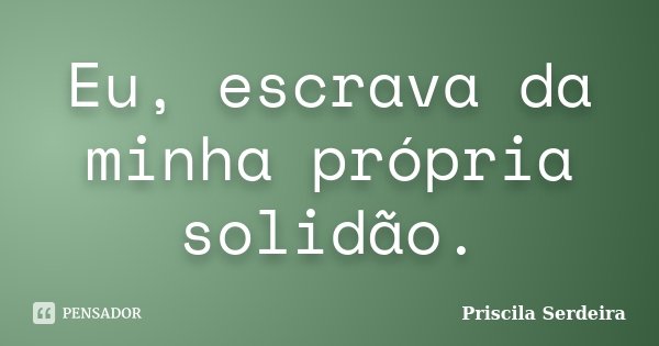 Eu, escrava da minha própria solidão.... Frase de Priscila Serdeira.