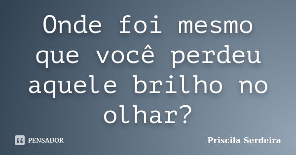 Onde foi mesmo que você perdeu aquele brilho no olhar?... Frase de Priscila Serdeira.