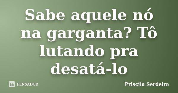 Sabe aquele nó na garganta? Tô lutando pra desatá-lo... Frase de Priscila Serdeira.