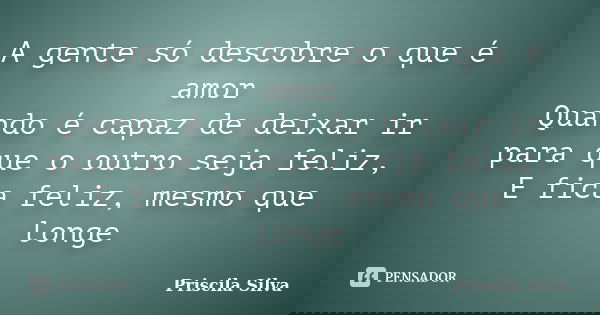 A gente só descobre o que é amor Quando é capaz de deixar ir para que o outro seja feliz, E fica feliz, mesmo que longe... Frase de Priscila Silva.