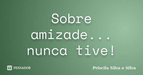 Sobre amizade... nunca tive!... Frase de Priscila Silva e Silva.