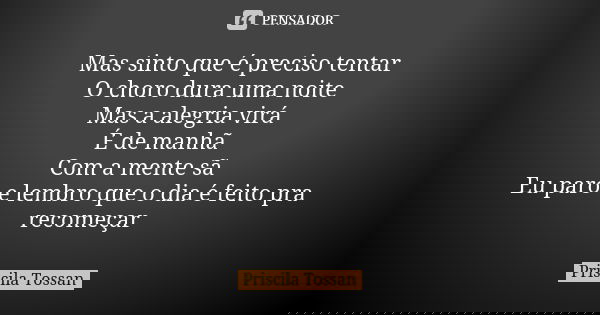 Mas sinto que é preciso tentar O choro dura uma noite Mas a alegria virá É de manhã Com a mente sã Eu paro e lembro que o dia é feito pra recomeçar... Frase de Priscila Tossan.