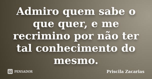 Admiro quem sabe o que quer, e me recrimino por não ter tal conhecimento do mesmo.... Frase de Priscila Zacarias.