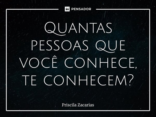 ⁠Quantas pessoas que você conhece, te conhecem?... Frase de Priscila Zacarias.