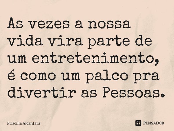 Às vezes a nossa vida vira palco de um entretenimento. Como um palco pra divertir as pessoas.... Frase de Priscilla Alcantara.