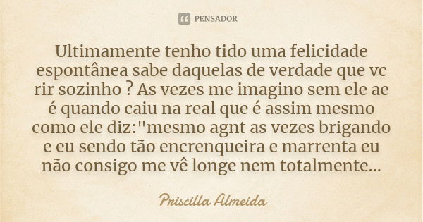 Ultimamente tenho tido uma felicidade espontânea sabe daquelas de verdade que vc rir sozinho ? As vezes me imagino sem ele ae é quando caiu na real que é assim ... Frase de Priscilla Almeida.