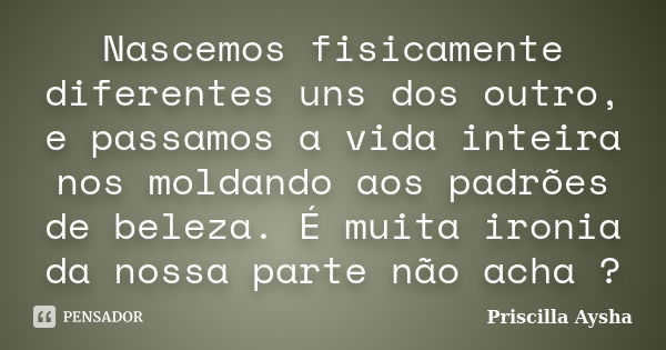 Nascemos fisicamente diferentes uns dos outro, e passamos a vida inteira nos moldando aos padrões de beleza. É muita ironia da nossa parte não acha ?... Frase de Priscilla Aysha.