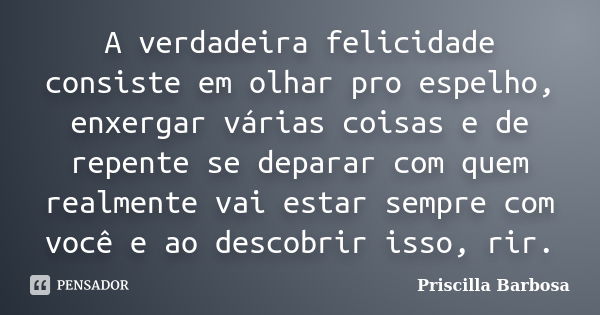 A verdadeira felicidade consiste em olhar pro espelho, enxergar várias coisas e de repente se deparar com quem realmente vai estar sempre com você e ao descobri... Frase de Priscilla Barbosa.