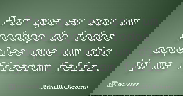 Por que eu sou um pedaço de todos aqueles que um dia já me fizeram feliz.... Frase de Priscilla Bezerra.