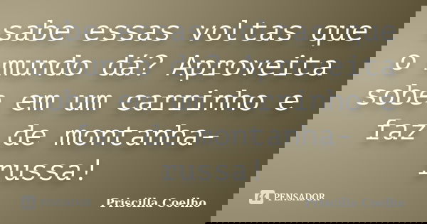sabe essas voltas que o mundo dá? Aproveita sobe em um carrinho e faz de montanha-russa!... Frase de Priscilla Coelho.