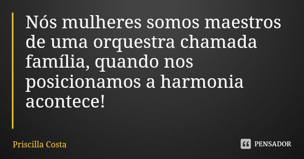Nós mulheres somos maestros de uma orquestra chamada família, quando nos posicionamos a harmonia acontece!... Frase de Priscilla Costa.