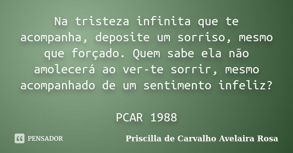 Na tristeza infinita que te acompanha, deposite um sorriso, mesmo que forçado. Quem sabe ela não amolecerá ao ver-te sorrir, mesmo acompanhado de um sentimento ... Frase de Priscilla de Carvalho Avelaira Rosa.