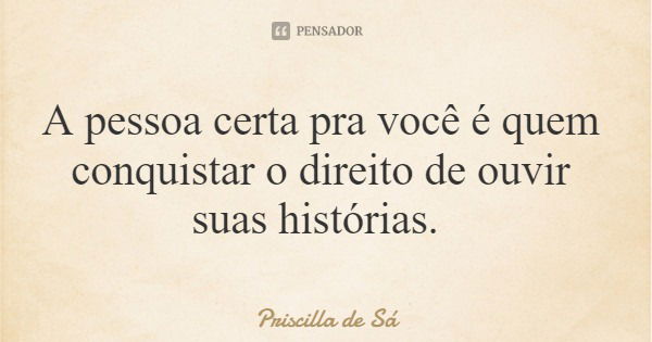 A pessoa certa pra você é quem conquistar o direito de ouvir suas histórias.... Frase de Priscilla de Sá.