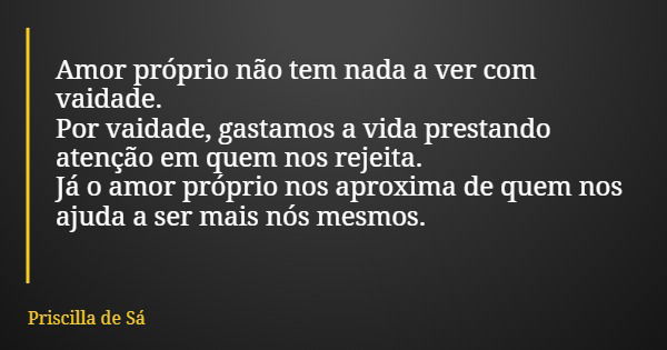 Amor próprio não tem nada a ver com vaidade. Por vaidade, gastamos a vida prestando atenção em quem nos rejeita. Já o amor próprio nos aproxima de quem nos ajud... Frase de Priscilla de Sá.