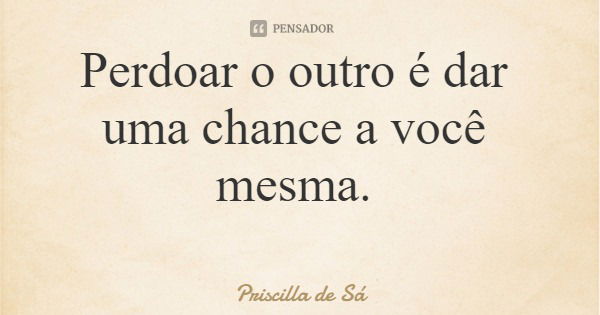 Perdoar o outro é dar uma chance a você mesma.... Frase de Priscilla de Sá.