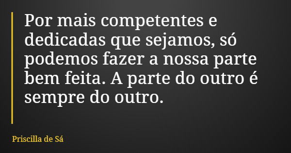 Por mais competentes e dedicadas que sejamos, só podemos fazer a nossa parte bem feita. A parte do outro é sempre do outro.... Frase de Priscilla de Sá.