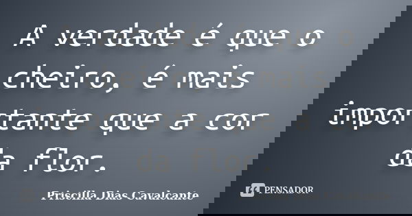 A verdade é que o cheiro, é mais importante que a cor da flor.... Frase de Priscilla Dias Cavalcante.