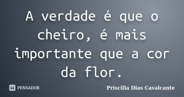 A verdade é que o cheiro, é mais importante que a cor da flor.... Frase de Priscilla Dias Cavalcante.