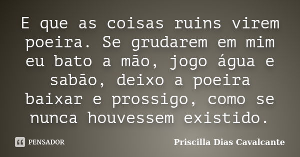 E que as coisas ruins virem poeira. Se grudarem em mim eu bato a mão, jogo água e sabão, deixo a poeira baixar e prossigo, como se nunca houvessem existido.... Frase de Priscilla Dias Cavalcante.