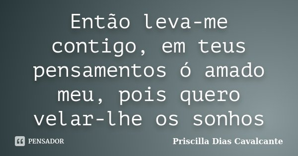Então leva-me contigo, em teus pensamentos ó amado meu, pois quero velar-lhe os sonhos... Frase de Priscilla Dias Cavalcante.