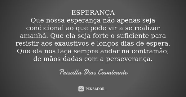 ESPERANÇA Que nossa esperança não apenas seja condicional ao que pode vir a se realizar amanhã. Que ela seja forte o suficiente para resistir aos exaustivos e l... Frase de Priscilla Dias Cavalcante.