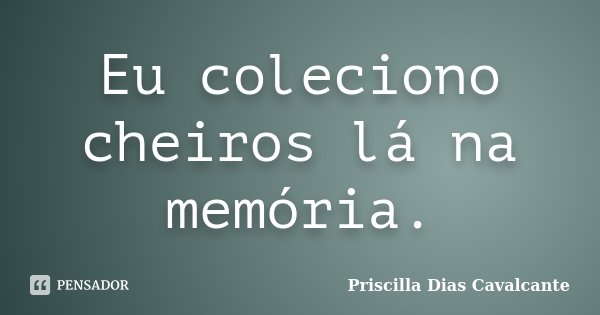 Eu coleciono cheiros lá na memória.... Frase de Priscilla Dias Cavalcante.