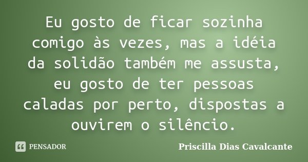 Eu gosto de ficar sozinha comigo às vezes, mas a idéia da solidão também me assusta, eu gosto de ter pessoas caladas por perto, dispostas a ouvirem o silêncio.... Frase de Priscilla Dias Cavalcante.