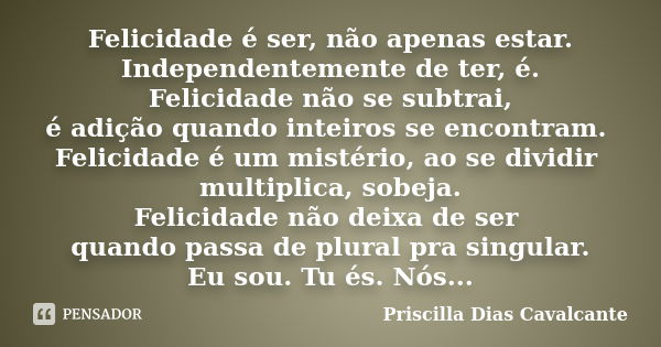 Felicidade é ser, não apenas estar. Independentemente de ter, é. Felicidade não se subtrai, é adição quando inteiros se encontram. Felicidade é um mistério, ao ... Frase de Priscilla Dias Cavalcante.