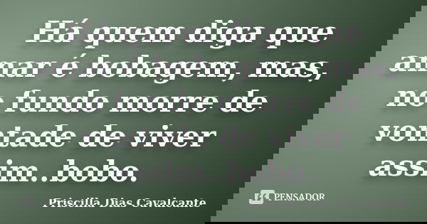 Há quem diga que amar é bobagem, mas, no fundo morre de vontade de viver assim..bobo.... Frase de Priscilla Dias Cavalcante.